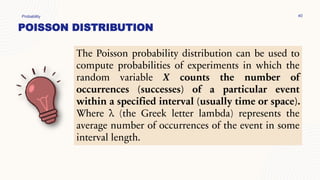 POISSON DISTRIBUTION
Probability 40
The Poisson probability distribution can be used to
compute probabilities of experiments in which the
random variable X counts the number of
occurrences (successes) of a particular event
within a specified interval (usually time or space).
Where λ (the Greek letter lambda) represents the
average number of occurrences of the event in some
interval length.
 