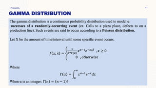 GAMMA DISTRIBUTION
Probability 41
The gamma distribution is a continuous probability distribution used to model α
successes of a randomly-occurring event (ex. Calls to a pizza place, defects to on a
production line). Such events are said to occur according to a Poisson distribution.
Let X be the amount of time/interval until some specific event occurs.
𝑓 𝑥; 𝜆 = ቐ
1
𝛽𝛼Γ(𝛼)
𝑥𝛼−1𝑒−𝑥/𝛽 , 𝑥 ≥ 0
0 , 𝑜𝑡ℎ𝑒𝑟𝑤𝑖𝑠𝑒
Where
Γ 𝛼 = න
0
∞
𝑥𝛼−1𝑒−𝑥𝑑𝑥
When α is an integer: Γ 𝑛 = 𝑛 − 1 !
 