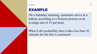 EXAMPLE
Probability 44
On a Saturday morning, customers arrive at a
bakery according to a Poisson process at an
average rate of 15 per hour.
What is the probability that it takes less than 10
minutes for the first 3 customers?
 