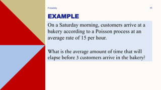 EXAMPLE
Probability 45
On a Saturday morning, customers arrive at a
bakery according to a Poisson process at an
average rate of 15 per hour.
What is the average amount of time that will
elapse before 3 customers arrive in the bakery?
 