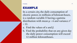 EXAMPLE
Probability 47
In a certain city, the daily consumption of
electric power, in millions of kilowatt-hours,
is a random variable X having a gamma
distribution with mean µ = 6 and variance σ2
= 12.
a. Find the values of α and β.
b. Find the probability that on any given day
the daily power consumption will exceed
12 million kilowatthours.
 