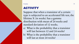 ACTIVITY
Probability 48
Suppose that when a transistor of a certain
type is subjected to an accelerated life test, the
lifetime X (in weeks) has a gamma
distribution with mean of 24 weeks and
standard deviation of 12 weeks.
a) What is the probability that a transistor
will last between 12 and 24 weeks?
b) What is the probability that a transistor
will last at most 24 weeks?
 