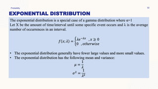 EXPONENTIAL DISTRIBUTION
Probability 50
The exponential distribution is a special case of a gamma distribution where α=1
Let X be the amount of time/interval until some specific event occurs and λ is the average
number of occurrences in an interval.
𝑓 𝑥; 𝜆 = ቊ𝜆𝑒−𝜆𝑥 , 𝑥 ≥ 0
0 , 𝑜𝑡ℎ𝑒𝑟𝑤𝑖𝑠𝑒
• The exponential distribution generally have fewer large values and more small values.
• The exponential distribution has the following mean and variance:
𝜇 =
1
𝜆
𝜎2
=
1
𝜆2
 