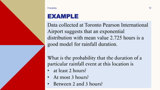 EXAMPLE
Probability 52
Data collected at Toronto Pearson International
Airport suggests that an exponential
distribution with mean value 2.725 hours is a
good model for rainfall duration.
What is the probability that the duration of a
particular rainfall event at this location is
• at least 2 hours?
• At most 3 hours?
• Between 2 and 3 hours?
 