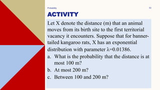 ACTIVITY
Probability 53
Let X denote the distance (m) that an animal
moves from its birth site to the first territorial
vacancy it encounters. Suppose that for banner-
tailed kangaroo rats, X has an exponential
distribution with parameter λ=0.01386.
a. What is the probability that the distance is at
most 100 m?
b. At most 200 m?
c. Between 100 and 200 m?
 