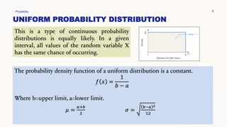 UNIFORM PROBABILITY DISTRIBUTION
Probability 6
This is a type of continuous probability
distributions is equally likely. In a given
interval, all values of the random variable X
has the same chance of occurring.
The probability density function of a uniform distribution is a constant.
𝑓 𝑥 =
1
𝑏 − 𝑎
Where b=upper limit, a=lower limit.
𝜇 =
𝑎+𝑏
2
𝜎 =
𝑏−𝑎 2
12
 
