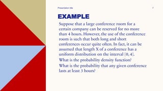 EXAMPLE
Suppose that a large conference room for a
certain company can be reserved for no more
than 4 hours. However, the use of the conference
room is such that both long and short
conferences occur quite often. In fact, it can be
assumed that length X of a conference has a
uniform distribution on the interval [0, 4].
What is the probability density function?
What is the probability that any given conference
lasts at least 3 hours?
Presentation title 7
 