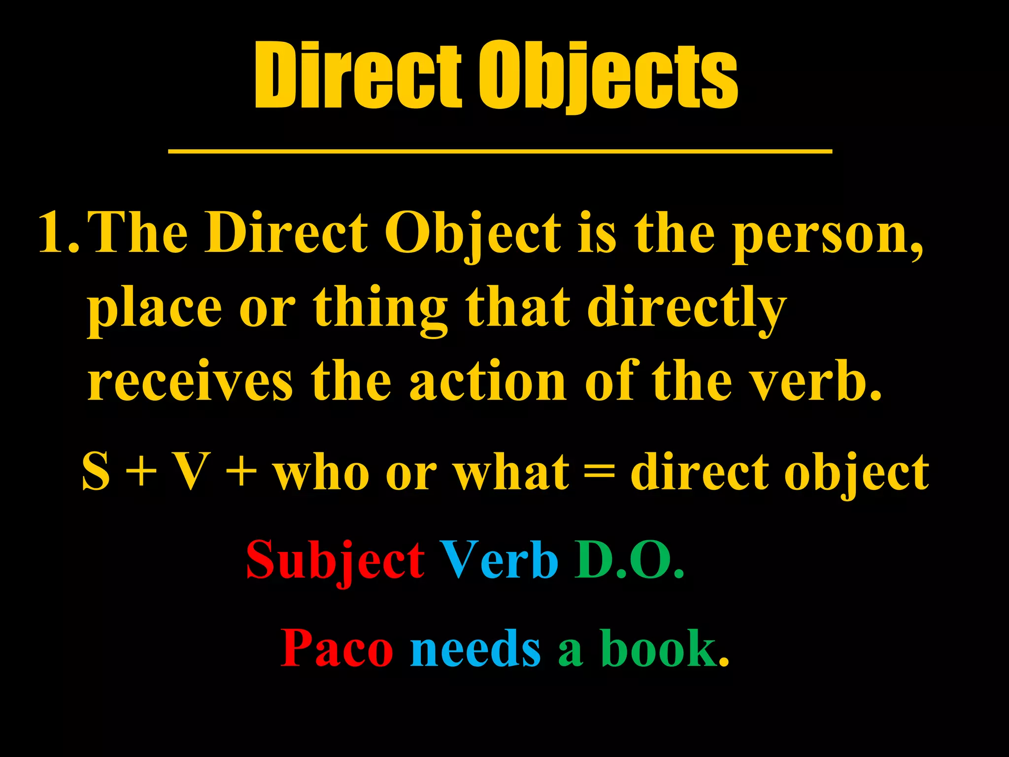 Direct Objects
1.The Direct Object is the person,
  place or thing that directly
  receives the action of the verb.
 S + V + who or what = direct object
        Subject Verb D.O.
         Paco needs a book.
 