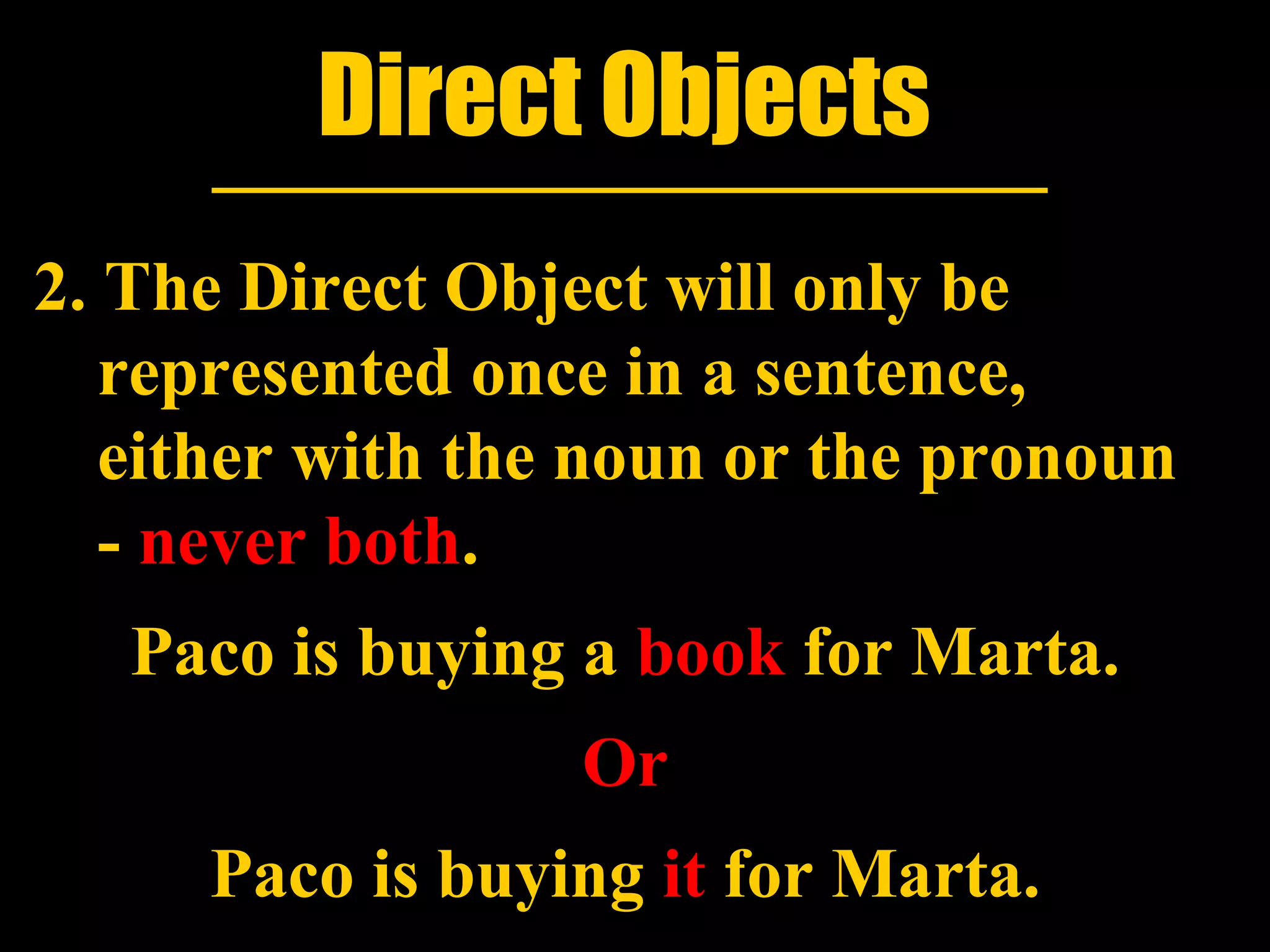 Direct Objects
2. The Direct Object will only be
   represented once in a sentence,
   either with the noun or the pronoun
   - never both.
   Paco is buying a book for Marta.
                  Or
     Paco is buying it for Marta.
 