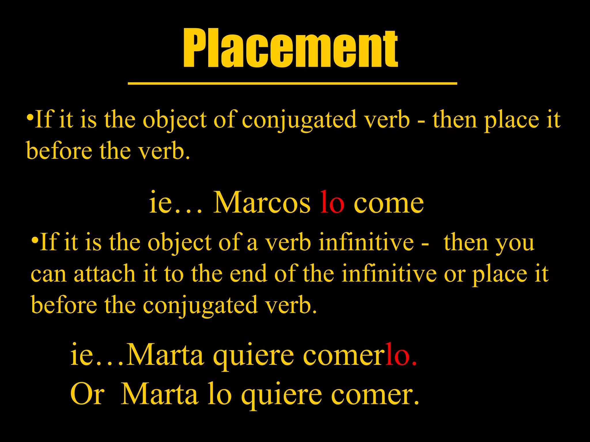 Placement
•If it is the object of conjugated verb - then place it
before the verb.

            ie… Marcos lo come
•If it is the object of a verb infinitive - then you
can attach it to the end of the infinitive or place it
before the conjugated verb.
    ie…Marta quiere comerlo.
    Or Marta lo quiere comer.
 