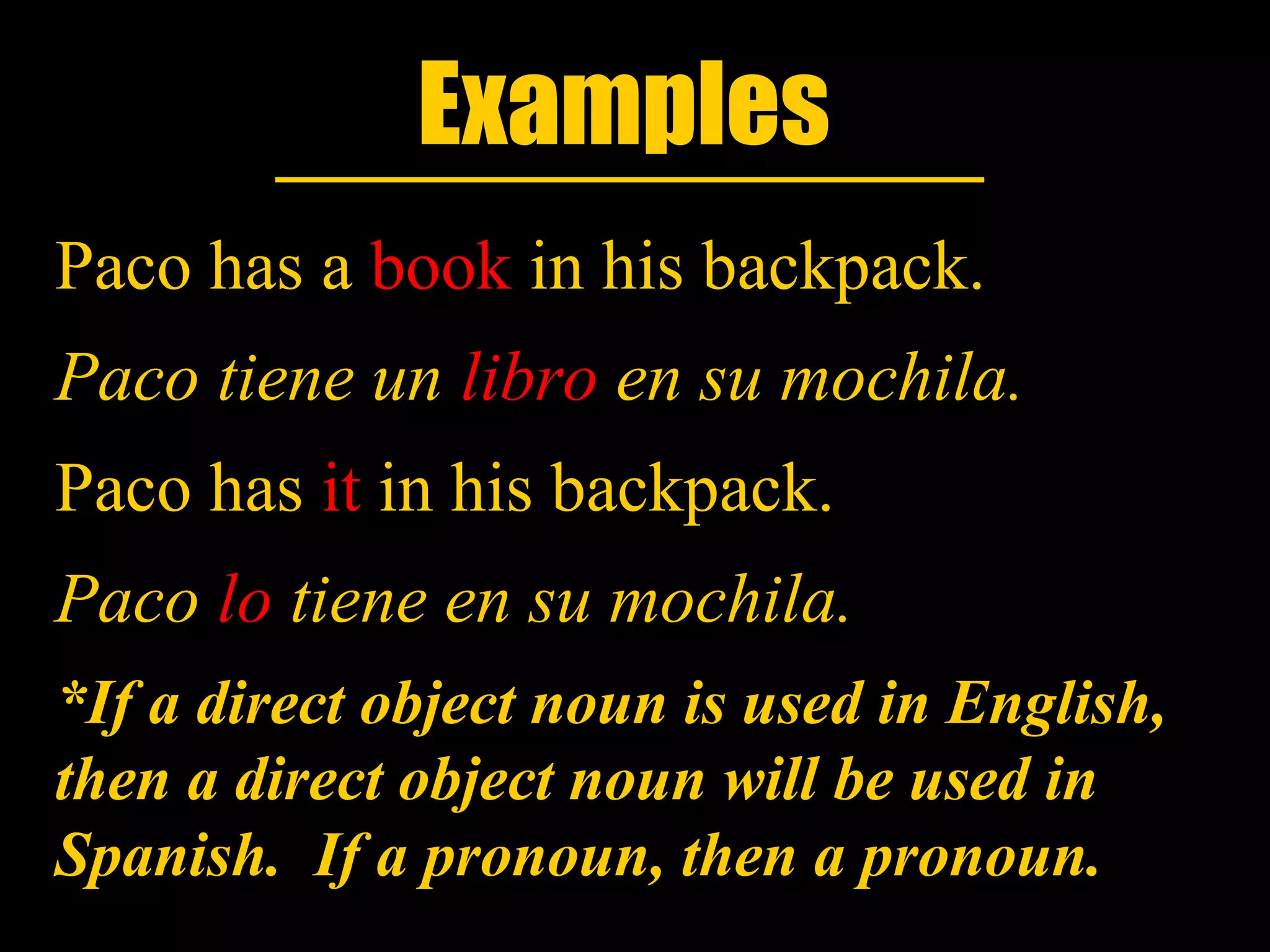 Examples
Paco has a book in his backpack.
Paco tiene un libro en su mochila.
Paco has it in his backpack.
Paco lo tiene en su mochila.
*If a direct object noun is used in English,
then a direct object noun will be used in
Spanish. If a pronoun, then a pronoun.
 