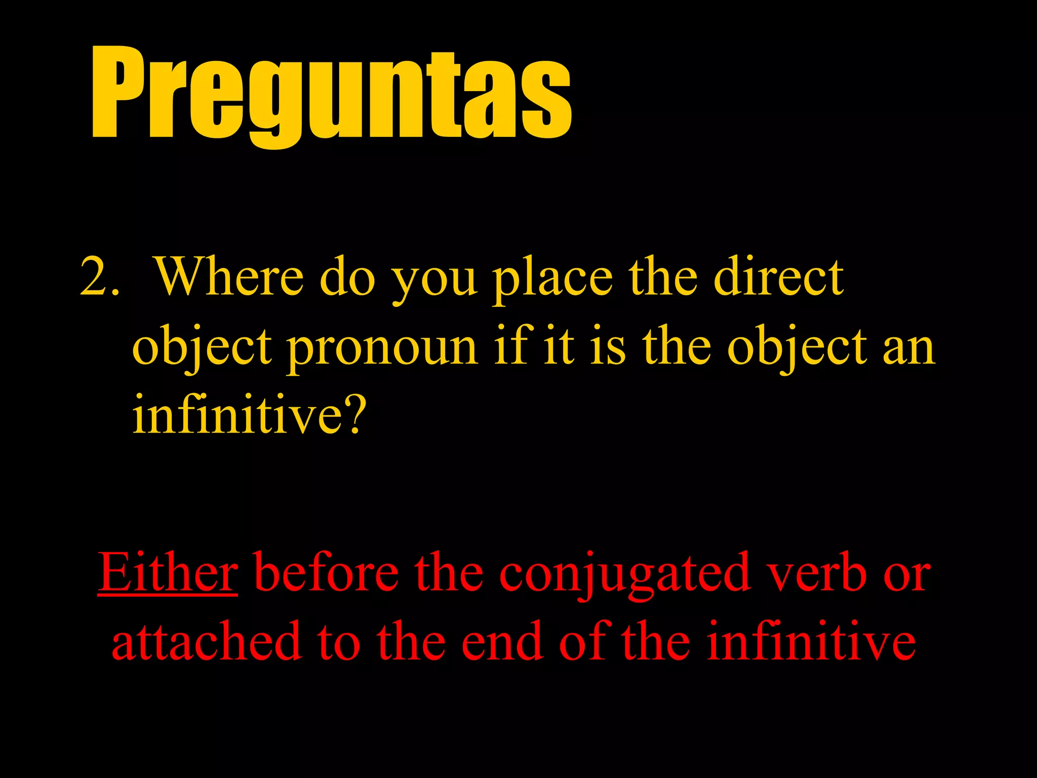 Preguntas
2. Where do you place the direct
  object pronoun if it is the object an
  infinitive?

Either before the conjugated verb or
attached to the end of the infinitive
 