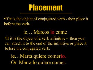 Placement
•If it is the object of conjugated verb - then place it
before the verb.

            ie… Marcos lo come
•If it is the object of a verb infinitive - then you
can attach it to the end of the infinitive or place it
before the conjugated verb.
    ie…Marta quiere comerlo.
    Or Marta lo quiere comer.
 