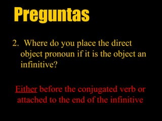 Preguntas
2. Where do you place the direct
  object pronoun if it is the object an
  infinitive?

Either before the conjugated verb or
attached to the end of the infinitive
 