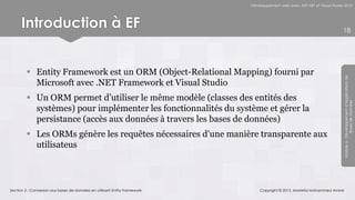 Développement web avec ASP.NET et Visual Studio 2012




      Introduction à EF                                                                                                   18




          Entity Framework est un ORM (Object-Relational Mapping) fourni par




                                                                                                                          Module 6 - Développement d’Applications de
           Microsoft avec .NET Framework et Visual Studio
          Un ORM permet d’utiliser le même modèle (classes des entités des




                                                                                                                                       Bases de Données
           systèmes) pour implémenter les fonctionnalités du système et gérer la
           persistance (accès aux données à travers les bases de données)
          Les ORMs génère les requêtes nécessaires d’une manière transparente aux
           utilisateus



Section 2 : Connexion aux bases de données en utilisant Entity Framework       Copyright © 2013, Mostefai Mohammed Amine
 