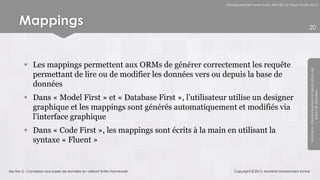 Développement web avec ASP.NET et Visual Studio 2012




      Mappings                                                                                                            20




          Les mappings permettent aux ORMs de générer correctement les requête




                                                                                                                          Module 6 - Développement d’Applications de
           permettant de lire ou de modifier les données vers ou depuis la base de
           données




                                                                                                                                       Bases de Données
          Dans « Model First » et « Database First », l’utilisateur utilise un designer
           graphique et les mappings sont générés automatiquement et modifiés via
           l’interface graphique
          Dans « Code First », les mappings sont écrits à la main en utilisant la
           syntaxe « Fluent »


Section 2 : Connexion aux bases de données en utilisant Entity Framework       Copyright © 2013, Mostefai Mohammed Amine
 