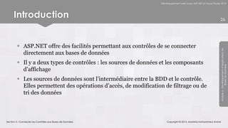 Développement web avec ASP.NET et Visual Studio 2012




      Introduction                                                                                               26




         ASP.NET offre des facilités permettant aux contrôles de se connecter




                                                                                                                 Module 6 - Développement d’Applications de
          directement aux bases de données
         Il y a deux types de contrôles : les sources de données et les composants




                                                                                                                              Bases de Données
          d’affichage
         Les sources de données sont l’intermédiaire entre la BDD et le contrôle.
          Elles permettent des opérations d’accès, de modification de filtrage ou de
          tri des données



Section 3 : Connecter les Contrôles aux Bases de Données              Copyright © 2013, Mostefai Mohammed Amine
 