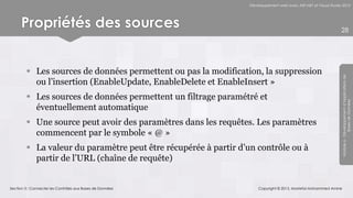 Développement web avec ASP.NET et Visual Studio 2012




      Propriétés des sources                                                                                    28




         Les sources de données permettent ou pas la modification, la suppression




                                                                                                                Module 6 - Développement d’Applications de
          ou l’insertion (EnableUpdate, EnableDelete et EnableInsert »
         Les sources de données permettent un filtrage paramétré et




                                                                                                                             Bases de Données
          éventuellement automatique
         Une source peut avoir des paramètres dans les requêtes. Les paramètres
          commencent par le symbole « @ »
         La valeur du paramètre peut être récupérée à partir d’un contrôle ou à
          partir de l’URL (chaîne de requête)


Section 3 : Connecter les Contrôles aux Bases de Données             Copyright © 2013, Mostefai Mohammed Amine
 