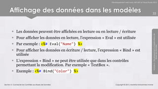 Développement web avec ASP.NET et Visual Studio 2012




      Affichage des données dans les modèles                                                                      33




         Les données peuvent être affichées en lecture ou en lecture / écriture




                                                                                                                  Module 6 - Développement d’Applications de
         Pour afficher les données en lecture, l’expression « Eval » est utilisée
         Par exemple : <%# Eval("Name") %>




                                                                                                                               Bases de Données
         Pour afficher les données en écriture / lecture, l’expression « Bind » est
          utilisée
         L’expression « Bind » ne peut être utilisée que dans les contrôles
          permettant la modification. Par exemple « TextBox ».
         Exemple : <%# Bind("Color") %>


Section 3 : Connecter les Contrôles aux Bases de Données               Copyright © 2013, Mostefai Mohammed Amine
 