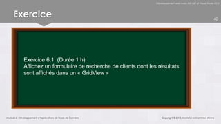 Développement web avec ASP.NET et Visual Studio 2012




     Exercice                                                                                                       40




              Exercice 6.1 (Durée 1 h):
              Affichez un formulaire de recherche de clients dont les résultats
              sont affichés dans un « GridView »




Module 6 - Développement d’Applications de Bases de Données              Copyright © 2013, Mostefai Mohammed Amine
 