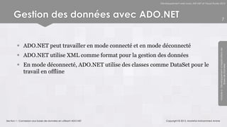 Développement web avec ASP.NET et Visual Studio 2012




      Gestion des données avec ADO.NET                                                                                        7




         ADO.NET peut travailler en mode connecté et en mode déconnecté




                                                                                                                 Module 6 - Développement d’Applications de
         ADO.NET utilise XML comme format pour la gestion des données
         En mode déconnecté, ADO.NET utilise des classes comme DataSet pour le




                                                                                                                              Bases de Données
          travail en offline




Section 1 : Connexion aux bases de données en utilisant ADO.NET       Copyright © 2013, Mostefai Mohammed Amine
 