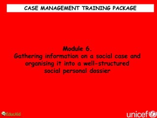 CASE MANAGEMENT TRAINING PACKAGE




                 Module 6.
Gathering information on a social case and
   organising it into a well-structured
          social personal dossier
 