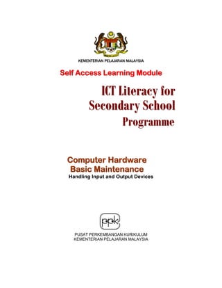 KEMENTERIAN PELAJARAN MALAYSIA

Self Access Learning Module

ICT Literacy for
Secondary School
Programme

Computer Hardware
Basic Maintenance
Handling Input and Output Devices

PUSAT PERKEMBANGAN KURIKULUM
KEMENTERIAN PELAJARAN MALAYSIA

 