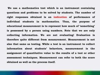 We use a mathematics test which is an instrument containing
questions and problems to be solved by students. The number of
right responses obtained is an indication of performance of
individual students in mathematics. Thus, the purpose of
educational measurement is to represent how much of ‘something’
is possessed by a person using numbers. Note that we are only
collecting information. We are not evaluating! Evaluation is
therefore quite different from measurement. Measurement is not
also that same as testing. While a test is an instrument to collect
information about students’ behaviors, measurement is the
assignment of quantitative value to the results of a test or other
assessment techniques. Measurement can refer to both the score
obtained as well as the process itself.
 