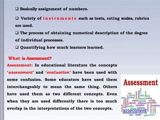  Basically assignment of numbers.
 Variety of i n s t r u m e n t s such as tests, rating scales, rubrics
are used.
 The process of obtaining numerical description of the degree
of individual processes.
 Quantifying how much learners learned.
What is Assessment?
Assessment: In educational literature the concepts
‘assessment’ and ‘evaluation’ have been used with
some confusion. Some educators have used them
interchangeably to mean the same thing. Others
have used them as two different concepts. Even
when they are used differently there is too much
overlap in the interpretations of the two concepts.
 