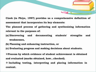 Cizek (in Phiye, 1997) provides us a comprehensive definition of
assessment that incorporates its key elements:
The planned process of gathering and synthesizing information
relevant to the purposes of:
(a) Discovering and documenting students' strengths and
weaknesses,
(b) Planning and enhancing instruction, or
(c) Evaluating progress and making decisions about students.
Process by which evidence of student achievement is obtained
and evaluated (marks obtained, how...checked).
 Including testing, interpreting and placing information in
context.
 