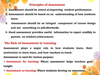 Principles of Assessment
1. Assessment should be aimed at improving student performance.
2. Assessment should be based on an understanding of how students
learn.
3. Assessment should be an integral component of course design
and not something to addafterwards.
4. Good assessment provides useful information to report credibly to
parents on student achievement.
The Role of Assessment in Learning
Assessment plays a major role in how students learn, their
motivation to learn learn, and how teachers to teach.
Assessment is used for various purpose:
 Assessment for learning: Where assessment helps teachers gain
insight.
 Assessment as learning: Where students develop an awareness.
 