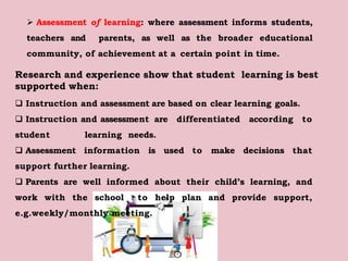  Assessment of learning: where assessment informs students,
teachers and parents, as well as the broader educational
community, of achievement at a certain point in time.
Research and experience show that student learning is best
supported when:
 Instruction and assessment are based on clear learning goals.
 Instruction and assessment are differentiated according to
student learning needs.
 Assessment information is used to make decisions that
support further learning.
 Parents are well informed about their child’s learning, and
work with the school to help plan and provide support,
e.g.weekly/monthly meeting.
 