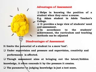 Advantages of Assessment
 Helps in knowing the position of a
student when they enter a course.
E.g. Adam student in Adola Teacher’s
College.
 It provides a large view of students’ need
and assessment.
 In accordance to the students’
achievement, the curriculum and teaching
methods can be adjusted
Disadvantages of Assessment
It limits the potential of a student to a mere ‘test’.
 Under supervision and pressure and supervision, creativity and
performance is affected.
 Though assessment aims at bringing out the latent/hidden
knowledge, it often conceals it by the pressure it creates.
 The parameter to judging knowledge is just a test score.
 
