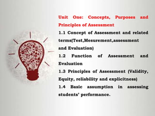 Unit One: Concepts, Purposes and
Principles of Assessment
1.1 Concept of Assessment and related
terms(Test,Mesurement,assessment
and Evaluation)
1.2 Function of Assessment and
Evaluation
1.3 Principles of Assessment (Validity,
Equity, reliability and explicitness)
1.4 Basic assumption in assessing
students’ performance.
 