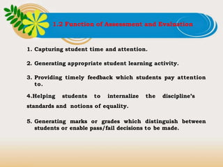 1.2 Function of Assessment and Evaluation
1. Capturing student time and attention.
2. Generating appropriate student learning activity.
3. Providing timely feedback which students pay attention
to.
4.Helping students to internalize the discipline’s
standards and notions of equality.
5. Generating marks or grades which distinguish between
students or enable pass/fail decisions to be made.
 