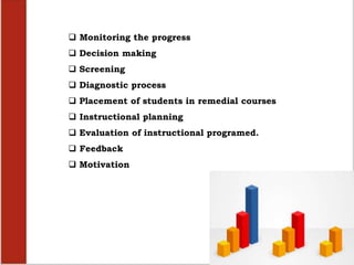  Monitoring the progress
 Decision making
 Screening
 Diagnostic process
 Placement of students in remedial courses
 Instructional planning
 Evaluation of instructional programed.
 Feedback
 Motivation
 
