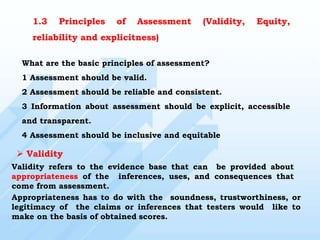 1.3 Principles of Assessment (Validity, Equity,
reliability and explicitness)
What are the basic principles of assessment?
1 Assessment should be valid.
2 Assessment should be reliable and consistent.
3 Information about assessment should be explicit, accessible
and transparent.
4 Assessment should be inclusive and equitable
 Validity
Validity refers to the evidence base that can be provided about
appropriateness of the inferences, uses, and consequences that
come from assessment.
Appropriateness has to do with the soundness, trustworthiness, or
legitimacy of the claims or inferences that testers would like to
make on the basis of obtained scores.
 