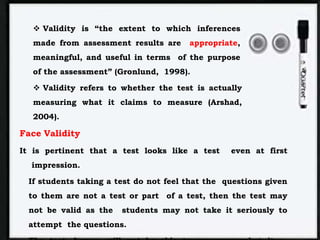  Validity is “the extent to which inferences
made from assessment results are appropriate,
meaningful, and useful in terms of the purpose
of the assessment” (Gronlund, 1998).
 Validity refers to whether the test is actually
measuring what it claims to measure (Arshad,
2004).
Face Validity
It is pertinent that a test looks like a test even at first
impression.
If students taking a test do not feel that the questions given
to them are not a test or part of a test, then the test may
not be valid as the students may not take it seriously to
attempt the questions.
 