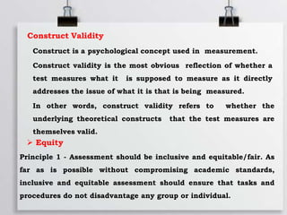 Construct Validity
Construct is a psychological concept used in measurement.
Construct validity is the most obvious reflection of whether a
test measures what it is supposed to measure as it directly
addresses the issue of what it is that is being measured.
In other words, construct validity refers to whether the
underlying theoretical constructs that the test measures are
themselves valid.
 Equity
Principle 1 - Assessment should be inclusive and equitable/fair. As
far as is possible without compromising academic standards,
inclusive and equitable assessment should ensure that tasks and
procedures do not disadvantage any group or individual.
 