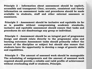 Principle 2 - Information about assessment should be explicit,
accessible and transparent Clear, accurate, consistent and timely
information on assessment tasks and procedures should be made
available to students, staff and other external assessors or
examiners.
Principle 3 - Assessment should be inclusive and equitable As far
as is possible without compromising academic standards,
inclusive and equitable assessment should ensure that tasks and
procedures do not disadvantage any group or individual.
Principle 4 - Assessment should be an integral part of programme
design and should relate directly to the programme aims and
learning outcomes Assessment tasks should primarily reflect the
nature of the discipline or subject but should also ensure that
students have the opportunity to develop a range of generic skills
and capabilities.
Principle 5 - The amount of assessed work should be manageable
The scheduling of assignments and the amount of assessed work
required should provide a reliable and valid profile of achievement
without overloading staff or students, Principle.
 