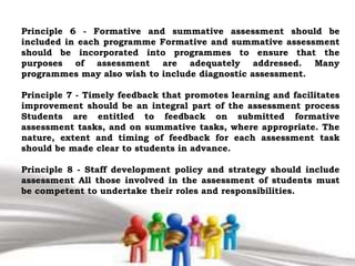 Principle 6 - Formative and summative assessment should be
included in each programme Formative and summative assessment
should be incorporated into programmes to ensure that the
purposes of assessment are adequately addressed. Many
programmes may also wish to include diagnostic assessment.
Principle 7 - Timely feedback that promotes learning and facilitates
improvement should be an integral part of the assessment process
Students are entitled to feedback on submitted formative
assessment tasks, and on summative tasks, where appropriate. The
nature, extent and timing of feedback for each assessment task
should be made clear to students in advance.
Principle 8 - Staff development policy and strategy should include
assessment All those involved in the assessment of students must
be competent to undertake their roles and responsibilities.
 