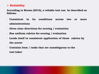  Reliability
According to Brown (2010), a reliable test can be described as
follows:
◦ Consistent in its conditions across two or more
administrations
◦ Gives clear directions for scoring / evaluation
◦ Has uniform rubrics for scoring / evaluation
◦ Lends itself to consistent application of those rubrics by
the scorer
◦ Contains item / tasks that are unambiguous to the
test-taker
 