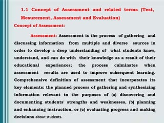 1.1 Concept of Assessment and related terms (Test,
Mesurement, Assessment and Evaluation)
Concept of Assessment:
Assessment: Assessment is the process of gathering and
discussing information from multiple and diverse sources in
order to develop a deep understanding of what students know,
understand, and can do with their knowledge as a result of their
educational experiences; the process culminates when
assessment results are used to improve subsequent learning.
Comprehensive definition of assessment that incorporates its
key elements: the planned process of gathering and synthesizing
information relevant to the purposes of (a) discovering and
documenting students' strengths and weaknesses, (b) planning
and enhancing instruction, or (c) evaluating progress and making
decisions about students.
 