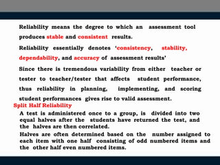 Reliability means the degree to which an assessment tool
produces stable and consistent results.
Reliability essentially denotes ‘consistency, stability,
dependability, and accuracy of assessment results’
Since there is tremendous variability from either teacher or
tester to teacher/tester that affects student performance,
thus reliability in planning, implementing, and scoring
student performances gives rise to valid assessment.
Split Half Reliability
A test is administered once to a group, is divided into two
equal halves after the students have returned the test, and
the halves are then correlated.
Halves are often determined based on the number assigned to
each item with one half consisting of odd numbered items and
the other half even numbered items.
 