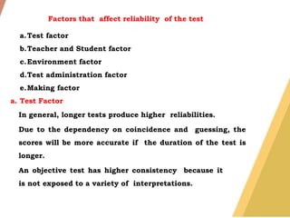 Factors that affect reliability of the test
a.Test factor
b.Teacher and Student factor
c.Environment factor
d.Test administration factor
e.Making factor
a. Test Factor
In general, longer tests produce higher reliabilities.
Due to the dependency on coincidence and guessing, the
scores will be more accurate if the duration of the test is
longer.
An objective test has higher consistency because it
is not exposed to a variety of interpretations.
 