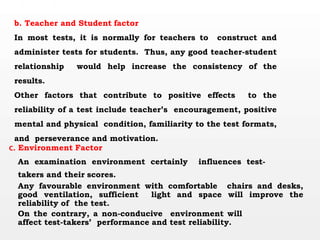 b. Teacher and Student factor
In most tests, it is normally for teachers to construct and
administer tests for students. Thus, any good teacher-student
relationship would help increase the consistency of the
results.
Other factors that contribute to positive effects to the
reliability of a test include teacher’s encouragement, positive
mental and physical condition, familiarity to the test formats,
and perseverance and motivation.
c. Environment Factor
An examination environment certainly influences test-
takers and their scores.
Any favourable environment with comfortable chairs and desks,
good ventilation, sufficient light and space will improve the
reliability of the test.
On the contrary, a non-conducive environment will
affect test-takers’ performance and test reliability.
 