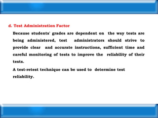 d. Test Administration Factor
Because students' grades are dependent on the way tests are
being administered, test administrators should strive to
provide clear and accurate instructions, sufficient time and
careful monitoring of tests to improve the reliability of their
tests.
A test-retest technique can be used to determine test
reliability.
 