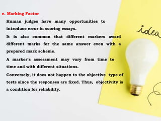 e. Marking Factor
Human judges have many opportunities to
introduce error in scoring essays.
It is also common that different markers award
different marks for the same answer even with a
prepared mark scheme.
A marker’s assessment may vary from time to
time and with different situations.
Conversely, it does not happen to the objective type of
tests since the responses are fixed. Thus, objectivity is
a condition for reliability.
 