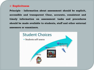  Explicitness
Principle - Information about assessment should be explicit,
accessible and transparent Clear, accurate, consistent and
timely information on assessment tasks and procedures
should be made available to students, staff and other external
assessors or examiners.
 