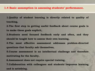 1.4 Basic assumption in assessing students’ performance.
1.Quality of student learning is directly related to quality of
teaching,
2.The first step in getting useful feedback about course goals is
to make these goals explicit,
3.Students need focused feedback early and often, and they
should be taught how to assess their own learning,
4.The most effective assessment addresses problem-directed
questions that faculty ask themselves,
5.Course assessment is an intellectual challenge and therefore
motivating for the faculty,
6.Assessment does not require special training,
7.Collaboration with colleagues and students improves learning
and is satisfying.
 